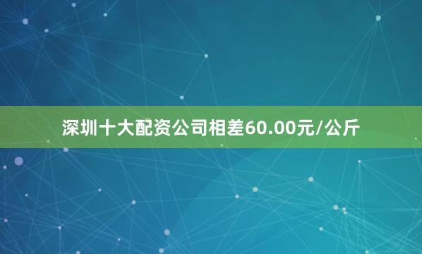 深圳十大配资公司相差60.00元/公斤