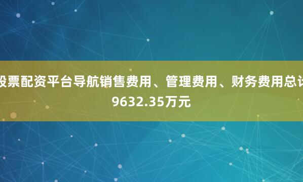 股票配资平台导航销售费用、管理费用、财务费用总计9632.35万元